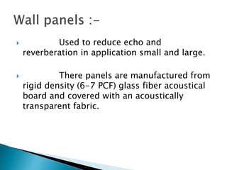  Used to reduce echo and
reverberation in application small and large.
 There panels are manufactured from
rigid density (6-7 PCF) glass fiber acoustical
board and covered with an acoustically
transparent fabric.
 