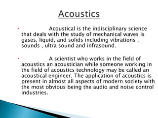  Acoustical is the indisciplinary science
that deals with the study of mechanical waves is
gases, liquid, and solids including vibrations ,
sounds , ultra sound and infrasound.
 A scientist who works in the field of
acoustics an acoustician while someone working in
the field of acoustics technology may be called an
acoustical engineer. The application of acoustics is
present in almost all aspects of modern society with
the most obvious being the audio and noise control
industries.
 