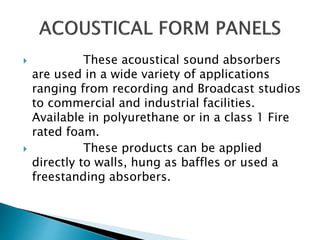  These acoustical sound absorbers
are used in a wide variety of applications
ranging from recording and Broadcast studios
to commercial and industrial facilities.
Available in polyurethane or in a class 1 Fire
rated foam.
 These products can be applied
directly to walls, hung as baffles or used a
freestanding absorbers.
 