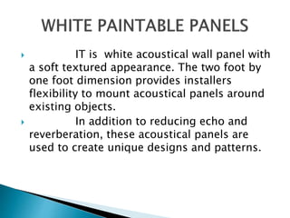  IT is white acoustical wall panel with
a soft textured appearance. The two foot by
one foot dimension provides installers
flexibility to mount acoustical panels around
existing objects.
 In addition to reducing echo and
reverberation, these acoustical panels are
used to create unique designs and patterns.
 