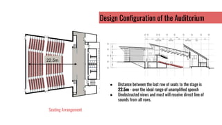 22.5m
Seating Arrangement
Design Conﬁguration of the Auditorium
● Distance between the last row of seats to the stage is
22.5m - over the ideal range of unampliﬁed speech
● Unobstructed views and most will receive direct line of
sounds from all rows.
 