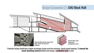 Design Component 2 - CMU Block Wall
Concrete block “open”
facing (cores
perpendicular to fuzz)
Protective facings should have a higher percentage of open area from numerous, closely spaced openings. To conceal the
sound-absorbing material behind most facings, a protective cover is used.
Solid and hollow concrete masonry unit
blocks used for the wall of the
auditorium
 