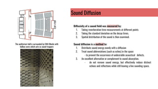 Sound Diffusion
Diffusivity of a sound ﬁeld was measured by:
1. Taking reverberation time measurements at different points
2. Taking the standard deviation on the decay times.
3. Spatial distribution of the sound is then examined.
Sound diffusion is a method to:
1. Distribute sound energy evenly with a diffusion
2. Treat sound abbreviations (such as echos) in the space
- to prevent the occurrence of undesirable acoustical defects.
3. An excellent alternative or complement to sound absorption.
- do not remove sound energy, but effectively reduce distinct
echoes and reﬂections while still leaving a live sounding space.
The auditorium hall is surrounded by CMU Blocks with
hollow cores which acts as sound trappers
 