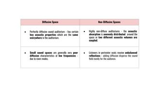 Diffusive Space Non-Diffusive Spaces
● Perfectly diffusive sound auditorium - has certain
key acoustic properties which are the same
everywhere in the auditorium.
● Highly non-diffuse auditoriums - the acoustic
absorption is unevenly distributed around the
space or two different acoustic volumes are
coupled.
● Small sound spaces are generally very poor
diffusion characteristics at low frequencies -
due to room modes.
● Listeners in perimeter seats receive unbalanced
reﬂections - adding diffusion disperse the sound
ﬁeld evenly for the audience.
 