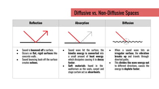 Reﬂection Absorption Diffusion
● Sound is bounced off a surface.
● Occurs on ﬂat, rigid surfaces like
concrete walls .
● Sound bouncing back off the surface
creates echoes.
● Sound wave hit the surface, the
kinetic energy is converted into
a small amount of heat energy
which dissipates causing it to decay
faster.
● Soft materials found in the
auditorium as the seats, carpet and
stage curtain act as absorbents.
● When a sound wave hits an
irregular surface, the vibration
breaks up and travels through
diverted paths.
● This divides the wave energy out
to different directions, causes the
energy to deplete faster.
Diffusive vs. Non-Diffusive Spaces
 