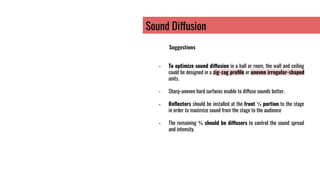 Sound Diffusion
Suggestions
- To optimize sound diffusion in a hall or room, the wall and ceiling
could be designed in a zig-zag proﬁle or uneven irregular-shaped
units.
- Sharp-uneven hard surfaces enable to diffuse sounds better.
- Reﬂectors should be installed at the front ⅓ portion to the stage
in order to maximize sound from the stage to the audience
- The remaining ⅔ should be diffusers to control the sound spread
and intensity.
 