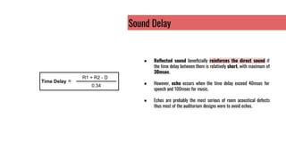 Sound Delay
● Reﬂected sound beneﬁcially reinforces the direct sound if
the time delay between them is relatively short, with maximum of
30msec.
● However, echo occurs when the time delay exceed 40msec for
speech and 100msec for music.
● Echos are probably the most serious of room acoustical defects
thus most of the auditorium designs were to avoid echos.
Time Delay =
R1 + R2 - D
0.34
 