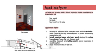Door squeaks
Sound Lock System
Loud noise from the lobby which is directly adjacent to the hall could be heard in
the auditorium hall.
- Door squeak
- Car honks
- Loud music from the lobby
Suggestions to Improve
1. Enclosing the auditorium hall by having well-sound insulated vestibules -
sound trapper by absorbing unnecessary noise to prevent noise entering
into auditorium hall.
2. Install acoustical doors with heavy panels designed to reduce
transmission of sound, that is to attenuate sound.
3. Assembling it carefully to be tightly sealed to prevent transmission of
sound through air.
4. Sound Transmission Class of 40 to 50s.
Doors to enter and exit the auditorium hall
 