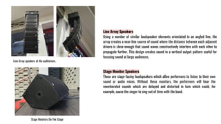 Line Array Speakers
Using a number of similar loudspeaker elements orientated in an angled line, the
array creates a near-line source of sound where the distance between each adjacent
drivers is close enough that sound waves constructively interfere with each other to
propagate further. This design creates sound in a vertical output pattern useful for
focusing sound at large audiences.
Line Array speakers at the auditorium.
Stage Monitor Speakers
These are stage-facing loudspeakers which allow performers to listen to their own
sound or audio mixes. Without these monitors, the performers will hear the
reverberated sounds which are delayed and distorted in turn which could, for
example, cause the singer to sing out of time with the band.
Stage Monitors On The Stage
 
