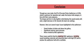 Conclusion
Through our case study, the RT of Permata Pintar Auditorium is 0.69s
which is optimum for speeches and under the lecture hall category, in
line with their main programs.
The design and form is also legible in distributing the sound evenly with
only a slight decrease in SIL towards the back row seatings.
However, there are several major issues highlighted in the auditorium:
- Sound shadow at below and above the gallery.
- Signiﬁcant exterior noise intrusion
- Noise created by M&E appliances.
These issues could be ﬁxed by repairing M&E appliances, installing
sound insulating materials and acoustical doors with high STC and to
enclose the auditorium hall with a vestibule.
 