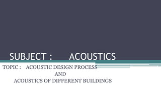 SUBJECT : ACOUSTICS
TOPIC : ACOUSTIC DESIGN PROCESS
AND
ACOUSTICS OF DIFFERENT BUILDINGS
 