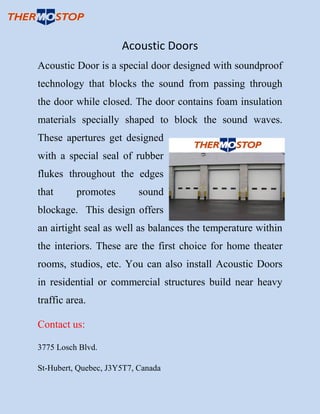 Acoustic Doors
Acoustic Door is a special door designed with soundproof
technology that blocks the sound from passing through
the door while closed. The door contains foam insulation
materials specially shaped to block the sound waves.
These apertures get designed
with a special seal of rubber
flukes throughout the edges
that promotes sound
blockage. This design offers
an airtight seal as well as balances the temperature within
the interiors. These are the first choice for home theater
rooms, studios, etc. You can also install Acoustic Doors
in residential or commercial structures build near heavy
traffic area.
Contact us:
3775 Losch Blvd.
St-Hubert, Quebec, J3Y5T7, Canada
 