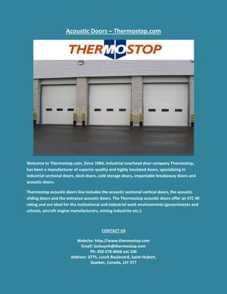 Acoustic Doors – Thermostop.com
Welcome to Thermostop.com, Since 1984, industrial overhead door company Thermostop,
has been a manufacturer of superior quality and highly insulated doors, specializing in
industrial sectional doors, dock doors, cold storage doors, impactable breakaway doors and
acoustic doors.
Thermostop acoustic doors line includes the acoustic sectional vertical doors, the acoustic
sliding doors and the entrance acoustic doors. The Thermostop acoustic doors offer an STC 40
rating and are ideal for the institutional and industrial work environments (governments and
schools, aircraft engine manufacturers, mining industries etc.).
CONTACT US
Website: http://www.thermostop.com
Email: lochuynh@thermostop.com
Ph: 450 678-8666 ext.106
Address: 3775, Losch Boulevard, Saint-Hubert,
Quebec, Canada, J3Y 5T7
 