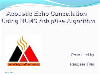 Acoustic Echo CancellationAcoustic Echo Cancellation
Using NLMS Adaptive AlgorithmUsing NLMS Adaptive Algorithm
Presented byPresented by
Ranbeer TyagiRanbeer Tyagi
10.10.2010
 