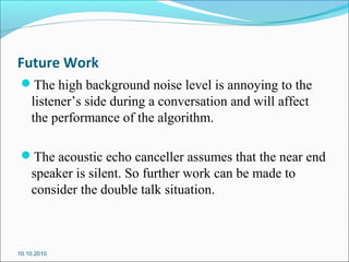 Future Work
The high background noise level is annoying to the
listener’s side during a conversation and will affect
the performance of the algorithm.
The acoustic echo canceller assumes that the near end
speaker is silent. So further work can be made to
consider the double talk situation.
10.10.2010
 
