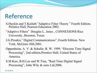 Reference
S.Haykin and T.Kailath “Adaptive Filter Theory ” Fourth Edition.
Prentice Hall, Pearson Education 2002.
“Adaptive Filters” Douglas L. Jones , CONNEXIONS Rice
University ,Houston, Texas.
J.G.Proakis,“ Digital Communications” ,Fourth Edition. New
York, McGraw Hill,2001.
Oppenheim, A. V. & Schafer, R. W. 1999, “Discrete Time Signal
Processing”, 2nd edition,Prentice Hall, United States of
America.
S.M.Kuo, B.H.Lee and W.Tian, ”Real Time Digital Signal
Processing”, John Wily & sons Ltd,2006.
10.10.2010
 
