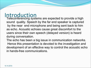 IntroductionTeleconferencing systems are expected to provide a high
sound quality. Speech by the far end speaker is captured
by the near end microphone and being sent back to him
as echo. Acoustic echoes cause great discomfort to the
users since their own speech (delayed version) is heard
during conversation.
The echo has been a big issue in communication networks.
Hence this presentation is devoted to the investigation and
development of an effective way to control the acoustic echo
in hands-free communications.
10.10.2010
 