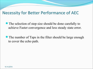 Necessity for Better Performance of AEC
The selection of step size should be done carefully to
achieve Faster convergence and less steady state error.
The number of Taps in the filter should be large enough
to cover the echo path.
10.10.2010
 