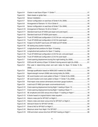 x
Figure 4-4 Cracks in east face of Span 11 Girder 7 ........................................................................41
Figure 4-5 Steel sheets on girder face ............................................................................................44
Figure 4-6 Sensor installation..........................................................................................................44
Figure 4-7 Sensor configuration on east face of Girder 8 (Xu 2008)...............................................45
Figure 4-8 Arrangement of Sensors 13–18 on Girder 8 ..................................................................45
Figure 4-9 Sensor configuration on east face of Girder 7 (Xu 2008)...............................................46
Figure 4-10 Arrangement of Sensors 19–24 on Girder 7 ..................................................................46
Figure 4-11 Standard load truck ST-6400 (pre-repair and post-repair).............................................48
Figure 4-12 Standard load truck ST-6538 (post-repair).....................................................................49
Figure 4-13 Truck ST-6400 load configuration LC-6.5 for pre- and post-repair ................................50
Figure 4-14 Truck ST-6538 load configuration LC-6.5 for post-repair...............................................50
Figure 4-15 Footprint of ALDOT load trucks (ST-6400 and ST-6538) ..............................................51
Figure 4-16 AE testing stop position locations ..................................................................................53
Figure 4-17 Longitudinal test positions for Span 10 loading .............................................................54
Figure 4-18 Longitudinal test positions for Span 11 loading .............................................................55
Figure 4-19 Truck ST-6400 load configuration LC-6.0 for pre- and post-repair ................................56
Figure 4-20 Truck ST-6538 load configuration LC-6.0 for post-repair...............................................56
Figure 5-1 Crack-opening displacement during first night loading (Xu 2008) .................................60
Figure 5-2 COD and AE activity of Span 10 Girder 8 during second night (Xu 2008) ....................61
Figure 5-3 Plot used in determining strain and calm ratios for Span 10 Girder 8 (Xu
2008) ..............................................................................................................................63
Figure 5-4 Damage qualification based on NDIS-2421 method (Xu 2008).....................................64
Figure 5-5 Signal strength moment (SSM) ratio during holds (Xu 2008) ........................................65
Figure 5-6 AE event location and crack pattern of Span 11 Girder 8 (Xu 2008).............................67
Figure 5-7 AE event location and crack pattern of Span 11 Girder 7 (Xu 2008).............................68
Figure 5-8 Post-repair cross section dimensions and strain gauge locations .................................71
Figure 5-9 Load truck ST-6902 (pre-repair unconventional truck) ..................................................72
Figure 5-10 Crack-opening displacement during Night 1 loading of Span 10...................................76
Figure 5-11 Crack-opening displacement during Night 1 loading of Span 11...................................77
Figure 5-12 AE amplitude and COD versus time of Span 11 loading on Night 1..............................78
Figure 5-13 K-factor based on original historic index equation .........................................................80
Figure 5-14 Historic index plot for SP10G7 on Night 2......................................................................81
Figure 5-15 Historic index and strain versus time for SP10G7 on Night 2........................................82
Figure 5-16 Derived K-factor for SP10G7 (N=90) .............................................................................83
Figure 5-17 Onset of AE for SP10G7 on Night 2...............................................................................84
Figure 5-18 Maximum strain from Night 1 for SP10G7 .....................................................................85
Figure 5-19 CSS and strain versus time from SP10G7 loading on Night 1 ......................................86
 