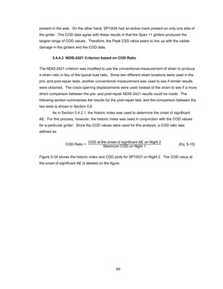 99
present in the web. On the other hand, SP10G8 had an active crack present on only one side of
the girder. The COD data agree with these results in that the Span 11 girders produced the
largest range of COD values. Therefore, the Peak CSS ratios seem to line up with the visible
damage in the girders and the COD data.
5.4.4.3 NDIS-2421 Criterion based on COD Ratio
The NDIS-2421 criterion was modified to use the conventional measurement of strain to produce
a strain ratio in lieu of the typical load ratio. Since two different strain locations were used in the
pre- and post-repair tests, another conventional measurement was used to see if similar results
were obtained. The crack-opening displacements were used instead of the strain to see if a more
direct comparison between the pre- and post-repair NDIS-2421 results could be made. The
following section summarizes the results for the post-repair test, and the comparison between the
two tests is shown in Section 5.6.
As in Section 5.4.2.1, the historic index was used to determine the onset of significant
AE. For this process, however, the historic index was used in conjunction with the COD values
for a particular girder. Since the COD values were used for this analysis, a COD ratio was
defined as:
COD Ratio =
COD at the onset of significant AE on Night 2
Maximum COD on Night 1
(Eq. 5-10)
Figure 5-34 shows the historic index and COD plots for SP10G7 on Night 2. The COD value at
the onset of significant AE is labeled on the figure.
 