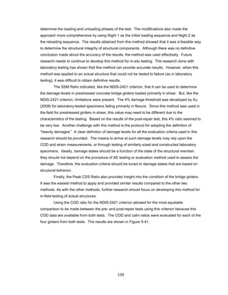 109
determine the loading and unloading phases of the test. The modifications also made the
approach more comprehensive by using Night 1 as the initial loading sequence and Night 2 as
the reloading sequence. The results obtained from this method showed that it was a feasible way
to determine the structural integrity of structural components. Although there was no definitive
conclusion made about the accuracy of the results, the method was used effectively. Future
research needs to continue to develop this method for in-situ testing. The research done with
laboratory testing has shown that this method can provide accurate results. However, when this
method was applied to an actual structure that could not be tested to failure (as in laboratory
testing), it was difficult to obtain definitive results.
The SSM Ratio indicated, like the NDIS-2421 criterion, that it can be used to determine
the damage levels in prestressed concrete bridge girders loaded primarily in shear. But, like the
NDIS-2421 criterion, limitations were present. The 4% damage threshold was developed by Xu
(2008) for laboratory-tested specimens failing primarily in flexure. Since this method was used in
the field for prestressed girders in shear, this value may need to be different due to the
characteristics of the testing. Based on the results of the post-repair test, this 4% ratio seemed to
be very low. Another challenge with this method is the protocol for adopting the definition of
“heavily damaged.” A clear definition of damage levels for all the evaluation criteria used in this
research should be provided. The means to arrive at such damage levels may rely upon the
COD and strain measurements, or through testing of similarly sized and constructed laboratory
specimens. Ideally, damage states should be a function of the state of the structural member;
they should not depend on the procedure of AE testing or evaluation method used to assess the
damage. Therefore, the evaluation criteria should be tuned to damage states that are based on
structural behavior.
Finally, the Peak CSS Ratio also provided insight into the condition of the bridge girders.
It was the easiest method to apply and provided similar results compared to the other two
methods. As with the other methods, further research should focus on developing this method for
in-field testing of actual structures.
Using the COD ratio for the NDIS-2421 criterion allowed for the most equitable
comparison to be made between the pre- and post-repair tests using this criterion because this
COD data are available from both tests. The COD and calm ratios were evaluated for each of the
four girders from both tests. The results are shown in Figure 5-41.
 