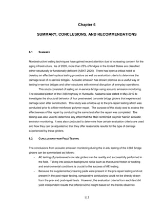 113
Chapter 6
SUMMARY, CONCLUSIONS, AND RECOMMENDATIONS
6.1 SUMMARY
Nondestructive testing techniques have gained recent attention due to increasing concern for the
aging infrastructure. As of 2005, more than 25% of bridges in the United States are classified
either structurally or functionally deficient (ASNT 2005). There has been a critical need to
develop an effective in-place testing procedure as well as evaluation criteria to determine the
damage level of in-service bridges. Acoustic emission has shown promise as a useful way of
testing in-service bridges and other structures with minimal disruption of everyday operations.
This study consisted of testing an in-service bridge using acoustic emission monitoring.
The elevated portion of the I-565 highway in Huntsville, Alabama was tested in May 2010 to
investigate the structural behavior of four prestressed concrete bridge girders that experienced
damage soon after construction. This study was a follow-up to the pre-repair testing which was
conducted prior to a fiber-reinforced polymer repair. The purpose of this study was to assess the
effectiveness of the repair by conducting the same test after the repair was completed. The
testing was also used to determine any effect that the fiber-reinforced polymer had on acoustic
emission monitoring. It was also conducted to determine how certain evaluation criteria are used
and how they can be adjusted so that they offer reasonable results for the type of damage
experienced by these girders.
6.2 CONCLUSIONS FROM FIELD TESTING
The conclusions from acoustic emission monitoring during the in-situ testing of the I-565 Bridge
girders can be summarized as follows:
- AE testing of prestressed concrete girders can be readily and successfully performed in
the field. Taking into account background noise such as that due to friction or rubbing
and environmental conditions is crucial to the success of AE testing.
- Because the supplementary bearing pads were present in the pre-repair testing and not
present in the post-repair testing, comparative conclusions could not be directly drawn
from the pre- and post-repair tests. However, the evaluation criteria from each test did
yield independent results that offered some insight based on the trends observed.
 
