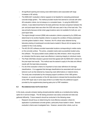 114
- All significant opening and closing crack deformations were associated with large
increases in AE activity.
- The NDIS-2421 evaluation criterion appears to be feasible for evaluating prestressed
concrete bridge girders. The method provided results that seemed to coincide with other
AE evaluation criteria, but not always on a consistent basis. In using the NDIS-2421
criterion, it was determined that for the tests performed, the best comparison between the
pre- and post-repair tests was when the COD ratio was used in lieu of the load ratio. This
was primarily because similar strain gage locations were not available for both pre- and
post-repair tests.
- The signal strength moment (SSM) ratio evaluation criterion proposed by Xu (2008) was
determined to be another feasible criterion to assess the condition of these prestressed
concrete girders loaded in shear. However, the 4% critical value obtained during
laboratory testing of prestressed concrete beams loaded in flexure did not appear to be
suitable for this in-situ testing.
- The AE 2D-LOC software provided reasonable locations corresponding to visible cracks
on the concrete surface. The active, unsealed cracks were successfully located using
this software. The epoxy-sealed cracks yielded very little emission, which may provide
an indication that the epoxy repair was effective in restoring integrity to individual cracks.
- The Peak CSS Ratio showed a general trend that agreed with the NDIS-2421 criterion for
the post-repair test results. This method was the easiest to apply to the data and offered
results with the least data processing.
- For all of the evaluation criteria it is important to have clear definitions for damage
classifications. It is suggested that damage classifications be associated with structural
behavior such as that obtained by measuring crack deformations or material strains.
- The study was complicated by the changing support conditions of the I-565 girders.
However, an overall evaluation of the AE data tends to indicate that the beneficial effect
of the FRP repair was in some ways similar to (or better than) the additional support
provided by the supplementary bearing pads prior to FRP installation.
6.3 RECOMMENDATIONS FOR FUTURE STUDY
In this study, acoustic emission testing showed potential viability as a nondestructive testing
option for in-service bridges. The AE testing procedure was easily conducted and data was
gathered efficiently. Future research should be conducted in the following areas:
- Research should focus on determining the most effective evaluation criteria for
application to prestressed concrete girders, particularly those loaded in shear. Several
evaluation criteria were investigated here. However, several other criteria, such as
 
