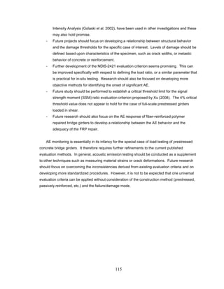 115
Intensity Analysis (Golaski et al. 2002), have been used in other investigations and these
may also hold promise.
- Future projects should focus on developing a relationship between structural behavior
and the damage thresholds for the specific case of interest. Levels of damage should be
defined based upon characteristics of the specimen, such as crack widths, or inelastic
behavior of concrete or reinforcement.
- Further development of the NDIS-2421 evaluation criterion seems promising. This can
be improved specifically with respect to defining the load ratio, or a similar parameter that
is practical for in-situ testing. Research should also be focused on developing more
objective methods for identifying the onset of significant AE.
- Future study should be performed to establish a critical threshold limit for the signal
strength moment (SSM) ratio evaluation criterion proposed by Xu (2008). The 4% critical
threshold value does not appear to hold for the case of full-scale prestressed girders
loaded in shear.
- Future research should also focus on the AE response of fiber-reinforced polymer
repaired bridge girders to develop a relationship between the AE behavior and the
adequacy of the FRP repair.
AE monitoring is essentially in its infancy for the special case of load testing of prestressed
concrete bridge girders. It therefore requires further refinements to the current published
evaluation methods. In general, acoustic emission testing should be conducted as a supplement
to other techniques such as measuring material strains or crack deformations. Future research
should focus on overcoming the inconsistencies derived from existing evaluation criteria and on
developing more standardized procedures. However, it is not to be expected that one universal
evaluation criteria can be applied without consideration of the construction method (prestressed,
passively reinforced, etc.) and the failure/damage mode.
 