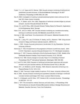 117
Fowler, T.J., L.O. Yepez and C.A. Barnes. 1998. Acoustic emission monitoring of reinforced and
prestressed concrete structures. In Structural Materials Technology III: An NDT
Conference, Proceedings of SPIE 3400: 281–298.
Gao, N. 2003. Investigation of cracking in precast prestressed girders made continuous for live
load. M.S. thesis. Auburn University.
Golaski, L., P. Gebski, and K. Ono. 2002. Diagnostics of reinforced concrete bridges by acoustic
emission. Journal of Acoustic Emission 20: 83–98.
Grosse, C.U. and M. Ohtsu. 2008. Acoustic Emission Testing: Basics for Research—Applications
in Civil Engineering. Berlin: Springer.
Hearn, S.W., and C.K. Shield. 1997. Acoustic emission monitoring as a nondestructive testing
technique in reinforced concrete. ACI Materials Journal 94 (6): 510–519.
Henning, D. 1988. Josef Kaiser: His achievements in AE research. Materials Evaluation 46 (2):
193–195.
Huang, M., L. Jiang, P.K. Liaw, C.R. Brooks, R. Seeley, and D.L. Klarstrom. 1998. Using acoustic
emission in fatigue and fracture materials research. JOM 50 (11).
Kaiser, J. 1950. A study of acoustic phenomena in tensile tests. Dr.-Ing. Dissertation. Technical
University of Munich.
Kishinouye, F. 1932. An experiment on the progression of fracture (a preliminary report). Jishin
6: 25-61. Reprinted in Journal of Acoustic Emission 9 (3): 177–180 [English translation].
Kishinouye, F. 1937. Frequency distribution of the Ito Earthquake Swarm of 1930. Bulletin of the
Earthquake Research Institute (Tokyo Imperial University) 15 (2): 785–826.
L’Hermite, R.G. 1960. Volume changes of concrete. Paper V-3 in Chemistry of Cement:
Proceedings of the 4
th
International Symposium, Washington 1960: 659–694.
Liu, Z. and P.H. Ziehl. 2009. Evaluation of reinforced concrete beam specimens with acoustic
emission and cyclic load test methods. ACI Structural Journal 106 (3): 288–299.
Mason, W.P., J.H. McSkimin, and W. Shockley. 1948. Ultrasonic observation of twinning in tin.
Physical Review 73 (10): 1213–1214.
Millard, D. 1950. Twinning in single crystals of cadmium. Ph.D. thesis. University of Bristol (UK).
Nair, A. 2006. Acoustic emission monitoring and quantitative evaluation of damage in reinforced
concrete members and bridges. M.S. thesis. Louisiana State University.
Niwa, Y., S. Kobayashi, and M. Ohtsu. 1977. Studies of AE in concrete structures. Proceedings
of JSCE 261: 101-112.
Obert, L. 1977. The microseismic method: Discovery and early history. In Proceedings of the
First Conference on Acoustic Emission/Microseismic Activity in Geologic Structures and
Materials. Clausthal, Germany: Trans Tech Publications.
 