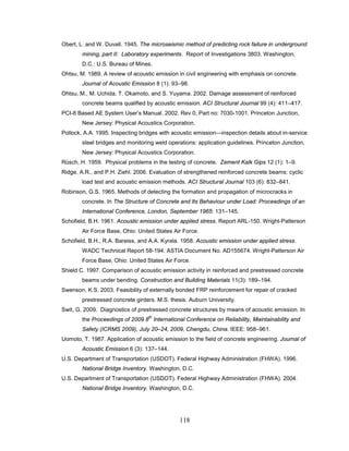 118
Obert, L. and W. Duvall. 1945. The microseismic method of predicting rock failure in underground
mining, part II: Laboratory experiments. Report of Investigations 3803. Washington,
D.C.: U.S. Bureau of Mines.
Ohtsu, M. 1989. A review of acoustic emission in civil engineering with emphasis on concrete.
Journal of Acoustic Emission 8 (1): 93–98.
Ohtsu, M., M. Uchida, T. Okamoto, and S. Yuyama. 2002. Damage assessment of reinforced
concrete beams qualified by acoustic emission. ACI Structural Journal 99 (4): 411–417.
PCI-8 Based AE System User’s Manual. 2002. Rev 0, Part no: 7030-1001. Princeton Junction,
New Jersey: Physical Acoustics Corporation.
Pollock, A.A. 1995. Inspecting bridges with acoustic emission—inspection details about in-service
steel bridges and monitoring weld operations: application guidelines. Princeton Junction,
New Jersey: Physical Acoustics Corporation.
Rüsch, H. 1959. Physical problems in the testing of concrete. Zement Kalk Gips 12 (1): 1–9.
Ridge, A.R., and P.H. Ziehl. 2006. Evaluation of strengthened reinforced concrete beams: cyclic
load test and acoustic emission methods. ACI Structural Journal 103 (6): 832–841.
Robinson, G.S. 1965. Methods of detecting the formation and propagation of microcracks in
concrete. In The Structure of Concrete and Its Behaviour under Load: Proceedings of an
International Conference, London, September 1965: 131–145.
Schofield, B.H. 1961. Acoustic emission under applied stress. Report ARL-150. Wright-Patterson
Air Force Base, Ohio: United States Air Force.
Schofield, B.H., R.A. Bareiss, and A.A. Kyrala. 1958. Acoustic emission under applied stress.
WADC Technical Report 58-194. ASTIA Document No. AD155674. Wright-Patterson Air
Force Base, Ohio: United States Air Force.
Shield C. 1997. Comparison of acoustic emission activity in reinforced and prestressed concrete
beams under bending. Construction and Building Materials 11(3): 189–194.
Swenson, K.S. 2003. Feasibility of externally bonded FRP reinforcement for repair of cracked
prestressed concrete girders. M.S. thesis. Auburn University.
Swit, G. 2009. Diagnostics of prestressed concrete structures by means of acoustic emission. In
the Proceedings of 2009 8
th
International Conference on Reliability, Maintainability and
Safety (ICRMS 2009), July 20–24, 2009, Chengdu, China. IEEE: 958–961.
Uomoto, T. 1987. Application of acoustic emission to the field of concrete engineering. Journal of
Acoustic Emission 6 (3): 137–144.
U.S. Department of Transportation (USDOT). Federal Highway Administration (FHWA). 1996.
National Bridge Inventory. Washington, D.C.
U.S. Department of Transportation (USDOT). Federal Highway Administration (FHWA). 2004.
National Bridge Inventory. Washington, D.C.
 