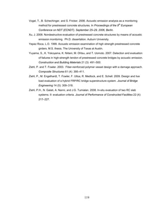 119
Vogel, T., B. Schechinger, and S. Fricker. 2006. Acoustic emission analysis as a monitoring
method for prestressed concrete structures. In Proceedings of the 9
th
European
Conference on NDT (ECNDT), September 25–29, 2006, Berlin.
Xu, J. 2008. Nondestructive evaluation of prestressed concrete structures by means of acoustic
emission monitoring. Ph.D. dissertation. Auburn University.
Yepez Roca, L.O. 1999. Acoustic emission examination of high strength prestressed concrete
girders. M.S. thesis. The University of Texas at Austin.
Yuyama, S., K. Yokoyama, K. Niitani, M. Ohtsu, and T. Uomoto. 2007. Detection and evaluation
of failures in high-strength tendon of prestressed concrete bridges by acoustic emission.
Construction and Building Materials 21 (3): 491–500.
Ziehl, P. and T. Fowler. 2003. Fiber-reinforced polymer vessel design with a damage approach.
Composite Structures 61 (4): 395–411.
Ziehl, P., M. Engelhardt, T. Fowler, F. Ulloa, R. Medlock, and E. Schell. 2009. Design and live
load evaluation of a hybrid FRP/RC bridge superstructure system. Journal of Bridge
Engineering 14 (5): 309–318.
Ziehl, P.H., N. Galati, A. Nanni, and J.G. Tumialan. 2008. In-situ evaluation of two RC slab
systems. II: evaluation criteria. Journal of Performance of Constructed Facilities 22 (4):
217–227.
 