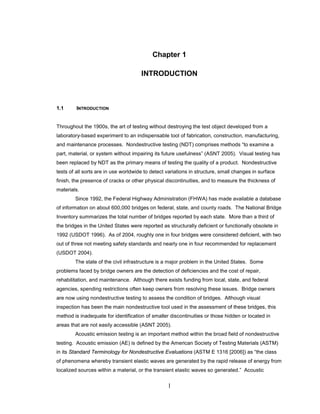 1
Chapter 1
INTRODUCTION
1.1 INTRODUCTION
Throughout the 1900s, the art of testing without destroying the test object developed from a
laboratory-based experiment to an indispensable tool of fabrication, construction, manufacturing,
and maintenance processes. Nondestructive testing (NDT) comprises methods “to examine a
part, material, or system without impairing its future usefulness” (ASNT 2005). Visual testing has
been replaced by NDT as the primary means of testing the quality of a product. Nondestructive
tests of all sorts are in use worldwide to detect variations in structure, small changes in surface
finish, the presence of cracks or other physical discontinuities, and to measure the thickness of
materials.
Since 1992, the Federal Highway Administration (FHWA) has made available a database
of information on about 600,000 bridges on federal, state, and county roads. The National Bridge
Inventory summarizes the total number of bridges reported by each state. More than a third of
the bridges in the United States were reported as structurally deficient or functionally obsolete in
1992 (USDOT 1996). As of 2004, roughly one in four bridges were considered deficient, with two
out of three not meeting safety standards and nearly one in four recommended for replacement
(USDOT 2004).
The state of the civil infrastructure is a major problem in the United States. Some
problems faced by bridge owners are the detection of deficiencies and the cost of repair,
rehabilitation, and maintenance. Although there exists funding from local, state, and federal
agencies, spending restrictions often keep owners from resolving these issues. Bridge owners
are now using nondestructive testing to assess the condition of bridges. Although visual
inspection has been the main nondestructive tool used in the assessment of these bridges, this
method is inadequate for identification of smaller discontinuities or those hidden or located in
areas that are not easily accessible (ASNT 2005).
Acoustic emission testing is an important method within the broad field of nondestructive
testing. Acoustic emission (AE) is defined by the American Society of Testing Materials (ASTM)
in its Standard Terminology for Nondestructive Evaluations (ASTM E 1316 [2006]) as “the class
of phenomena whereby transient elastic waves are generated by the rapid release of energy from
localized sources within a material, or the transient elastic waves so generated.” Acoustic
 