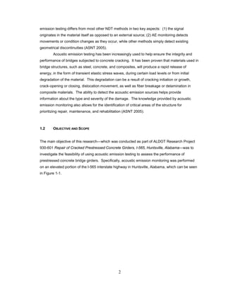 2
emission testing differs from most other NDT methods in two key aspects: (1) the signal
originates in the material itself as opposed to an external source; (2) AE monitoring detects
movements or condition changes as they occur, while other methods simply detect existing
geometrical discontinuities (ASNT 2005).
Acoustic emission testing has been increasingly used to help ensure the integrity and
performance of bridges subjected to concrete cracking. It has been proven that materials used in
bridge structures, such as steel, concrete, and composites, will produce a rapid release of
energy, in the form of transient elastic stress waves, during certain load levels or from initial
degradation of the material. This degradation can be a result of cracking initiation or growth,
crack-opening or closing, dislocation movement, as well as fiber breakage or delamination in
composite materials. The ability to detect the acoustic emission sources helps provide
information about the type and severity of the damage. The knowledge provided by acoustic
emission monitoring also allows for the identification of critical areas of the structure for
prioritizing repair, maintenance, and rehabilitation (ASNT 2005).
1.2 OBJECTIVE AND SCOPE
The main objective of this research—which was conducted as part of ALDOT Research Project
930-601 Repair of Cracked Prestressed Concrete Girders, I-565, Huntsville, Alabama—was to
investigate the feasibility of using acoustic emission testing to assess the performance of
prestressed concrete bridge girders. Specifically, acoustic emission monitoring was performed
on an elevated portion of the I-565 interstate highway in Huntsville, Alabama, which can be seen
in Figure 1-1.
 