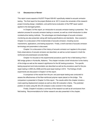 4
1.3 ORGANIZATION OF REPORT
This report covers aspects of ALDOT Project 930-601 specifically related to acoustic emission
testing. The final report for the project (Bullock et al. 2011) covers the remainder of the research
project including design, installation, and performance evaluation of the FRP repair system
applied to the damaged girders.
In Chapter 2 of this report, an introduction to acoustic emission testing is presented. The
selection process for acoustic emission testing is covered, as well as a brief introduction to other
nondestructive testing methods. The advantages and disadvantages of acoustic emission
monitoring are also presented, along with testing specifications and standards. Also covered in
Chapter 2 is a discussion of the fundamentals of acoustic emission, including source
mechanisms, applications, and testing equipment. Finally, a brief overview of acoustic emission
terminology and parameters is discussed.
Chapter 3 is a discussion of the history of acoustic emission as it applies to this project.
Early observations of acoustic emission are described, as well as current research in both the
reinforced and prestressed concrete fields.
Chapter 4 is focused on the experimental procedure used for the in-field testing of the I-
565 bridge girders in Huntsville, Alabama. This chapter includes a brief introduction to the history
of the bridge as well as the research significance for the AE testing procedure. The specific
testing equipment and instrumentation are described as well as the procedure used for the pre-
repair testing in 2005 (Xu 2008) and the post-repair testing in 2010. The findings of both
experiments are discussed in Chapter 5 of this report.
A comparison of the results from the pre- and post-repair testing was conducted to
assess the effectiveness of the fiber-reinforced polymer repair placed on the bridge. This
comparison is presented in Chapter 5 of this report. The results within this chapter include a
crack-opening displacement analysis as well as other AE evaluation criteria. The predicted
position of cracks using AE 2D-LOC analysis is also covered in this chapter.
Finally, Chapter 6 includes a summary of the research as well as all conclusions from
field testing. Recommendations for further research are also presented in this chapter.
 