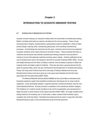 5
Chapter 2
INTRODUCTION TO ACOUSTIC EMISSION TESTING
2.1 INTRODUCTION TO NONDESTRUCTIVE TESTING
Acoustic emission testing is an important method within the broad field of nondestructive testing.
Modern nondestructive tests are used by manufacturers for many purposes. These include
ensuring product integrity, avoiding failures, guaranteeing customer satisfaction, aiding in better
product design, lowering costs, maintaining quality levels, and controlling manufacturing
processes. As technology has improved over the years, machines and structures are subjected
to greater variations and to wider extremes of all kinds of stress. These increased demands on
machines and structures have allowed nondestructive testing to become more prevalent in
industry to ensure that adequate materials are being used in design. Another justification for the
use of nondestructive tests is the designer’s demand for sounder materials (ASNT 2005). As size
and weight decrease and the factor of safety is lowered, more emphasis is placed on better raw
material control and higher quality of materials. There has also been a growing demand by the
public for greater safety, which has also contributed to the development of nondestructive testing.
Finally, the rising costs of failure have led to new ways of testing materials and structures.
Nondestructive testing continues to grow as a new way to test materials and limit the costs
associated with full-scale testing (ASNT 2005).
The National Materials Advisory Board (NMAB) Ad Hoc Committee on Nondestructive
Evaluation adopted a system that classified nondestructive techniques into six major method
categories: visual, penetrating radiation, magnetic-electrical, mechanical vibration, thermal, and
chemical/electrochemical. Acoustic emission is classified in the mechanical vibration category.
The limitations of a method include conditions to be met for its application and requirements to
adapt the probe or probe medium to the object examined (ASNT 2005). No single nondestructive
testing method is all revealing, and, in most cases, it takes a series of test methods to get a
complete view of the test object. Nondestructive testing should be used in conjunction with other
testing techniques to get a more comprehensive study of the test specimen.
 