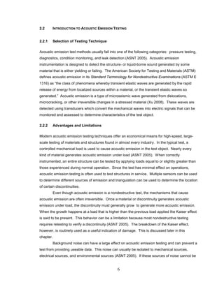 6
2.2 INTRODUCTION TO ACOUSTIC EMISSION TESTING
2.2.1 Selection of Testing Technique
Acoustic emission test methods usually fall into one of the following categories: pressure testing,
diagnostics, condition monitoring, and leak detection (ASNT 2005). Acoustic emission
instrumentation is designed to detect the structure- or liquid-borne sound generated by some
material that is either yielding or failing. The American Society for Testing and Materials (ASTM)
defines acoustic emission in its Standard Terminology for Nondestructive Examinations (ASTM E
1316) as “the class of phenomena whereby transient elastic waves are generated by the rapid
release of energy from localized sources within a material, or the transient elastic waves so
generated.” Acoustic emission is a type of microseismic wave generated from dislocations,
microcracking, or other irreversible changes in a stressed material (Xu 2008). These waves are
detected using transducers which convert the mechanical waves into electric signals that can be
monitored and assessed to determine characteristics of the test object.
2.2.2 Advantages and Limitations
Modern acoustic emission testing techniques offer an economical means for high-speed, large-
scale testing of materials and structures found in almost every industry. In the typical test, a
controlled mechanical load is used to cause acoustic emission in the test object. Nearly every
kind of material generates acoustic emission under load (ASNT 2005). When correctly
instrumented, an entire structure can be tested by applying loads equal to or slightly greater than
those experienced during normal operation. Since the test has minimal effect on operations,
acoustic emission testing is often used to test structures in service. Multiple sensors can be used
to determine different sources of emission and triangulation can be used to determine the location
of certain discontinuities.
Even though acoustic emission is a nondestructive test, the mechanisms that cause
acoustic emission are often irreversible. Once a material or discontinuity generates acoustic
emission under load, the discontinuity must generally grow to generate more acoustic emission.
When the growth happens at a load that is higher than the previous load applied the Kaiser effect
is said to be present. This behavior can be a limitation because most nondestructive testing
requires retesting to verify a discontinuity (ASNT 2005). The breakdown of the Kaiser effect,
however, is routinely used as a useful indication of damage. This is discussed later in this
chapter.
Background noise can have a large effect on acoustic emission testing and can prevent a
test from providing useable data. This noise can usually be isolated to mechanical sources,
electrical sources, and environmental sources (ASNT 2005). If these sources of noise cannot be
 