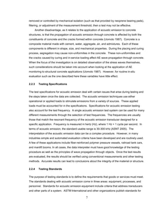 7
removed or controlled by mechanical isolation (such as that provided by neoprene bearing pads),
filtering, or adjustment of the measurement threshold, then a test may not be effective.
Another disadvantage, as it relates to the application of acoustic emission to concrete
structures, is that the propagation of acoustic emission through concrete is affected by both the
constituents of concrete and the cracks formed within concrete (Uomoto 1987). Concrete is a
composite material made with cement, water, aggregate, air, and admixtures. Each of these
components is different in shape, size, and mechanical properties. During the placing and curing
process, segregation may cause non-uniformities in the concrete. These non-uniformities and
the cracks caused by curing and in-service loading affect AE wave propagation through concrete.
When the focus of the investigation is on detailed observation of the stress waves themselves,
such considerations should be taken into account when looking at the application of AE
monitoring to structural concrete applications (Uomoto 1987). However, for routine in-situ
evaluation such as the one described here these variables have little effect.
2.2.3 Testing Specifications
The test specifications for acoustic emission deal with certain issues that arise during testing and
the steps taken once the data are collected. The acoustic emission techniques use either
operational or applied loads to stimulate emissions from a variety of sources. These applied
loads must be accounted for in the specifications. Specifications for acoustic emission testing
also account for the test frequency. A single acoustic emission test system can be used for many
different measurements through the selection of test frequencies. The frequencies are usually
those that match the resonant frequency of the acoustic emission transducer designed for a
specific application. Frequency is measured in hertz (Hz), where 1 Hz = 1 cycle per second. In
terms of acoustic emission, the standard usable range is 30-300 kHz (ASNT 2005). The
interpretation of the acoustic emission data can be a complex procedure. However, in many
industries simple and automated evaluation criteria have been developed and are routinely used.
A few of these applications include fiber-reinforced polymer pressure vessels, railroad tank cars,
and manlift booms. In all cases, the data interpreter must have good knowledge of the testing
procedure as well as the principles of wave propagation through objects. Once the test results
are evaluated, the results should be verified using conventional measurements and other testing
methods. Accurate results can lead to conclusions about the integrity of the material or structure.
2.2.4 Testing Standards
The purpose of testing standards is to define the requirements that goods or services must meet.
The standards dealing with acoustic emission come in three areas: equipment, processes, and
personnel. Standards for acoustic emission equipment include criteria that address transducers
and other parts of a system. ASTM International and other organizations publish standards for
 