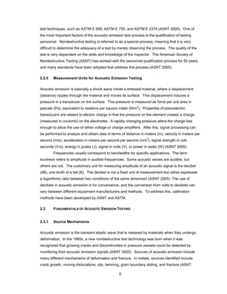 8
test techniques, such as ASTM E 569, ASTM E 750, and ASTM E 2374 (ASNT 2005). One of
the most important factors of the acoustic emission test process is the qualification of testing
personnel. Nondestructive testing is referred to as a special process, meaning that it is very
difficult to determine the adequacy of a test by merely observing the process. The quality of the
test is very dependent on the skills and knowledge of the inspector. The American Society of
Nondestructive Testing (ASNT) has worked with the personnel qualification process for 50 years,
and many standards have been adopted that address this process (ASNT 2005).
2.2.5 Measurement Units for Acoustic Emission Testing
Acoustic emission is basically a shock wave inside a stressed material, where a displacement
(distance) ripples through the material and moves its surface. This displacement induces a
pressure in a transducer on the surface. This pressure is measured as force per unit area in
pascals (Pa), equivalent to newtons per square meter (N/m
2
). Properties of piezoelectric
transducers are related to electric charge in that the pressure on the element creates a charge
(measured in coulomb) on the electrodes. A rapidly changing pressure alters the charge fast
enough to allow the use of either voltage or charge amplifiers. After this, signal processing can
be performed to analyze and obtain data in terms of distance in meters (m), velocity in meters per
second (m/s), acceleration in meters per second per second (m/s
2
), signal strength in volt-
seconds (V•s), energy in joules (J), signal in volts (V), or power in watts (W) (ASNT 2005).
Frequencies usually correspond to bandwidths for specific applications. The term
loudness refers to amplitude in audible frequencies. Some acoustic waves are audible, but
others are not. The customary unit for measuring amplitude of an acoustic signal is the decibel
(dB), one tenth of a bel (B). The decibel is not a fixed unit of measurement but rather expresses
a logarithmic ratio between two conditions of the same dimension (ASNT 2005). The use of
decibels in acoustic emission is for convenience, and the conversion from volts to decibels can
vary between different equipment manufacturers and methods. To address this, calibration
methods have been developed by ASNT and ASTM.
2.3 FUNDAMENTALS OF ACOUSTIC EMISSION TESTING
2.3.1 Source Mechanisms
Acoustic emission is the transient elastic wave that is released by materials when they undergo
deformation. In the 1960s, a new nondestructive test technology was born when it was
recognized that growing cracks and discontinuities in pressure vessels could be detected by
monitoring their acoustic emission signals (ASNT 2005). Sources of acoustic emission include
many different mechanisms of deformation and fracture. In metals, sources identified include
crack growth, moving dislocations, slip, twinning, grain boundary sliding, and fracture (ASNT
 