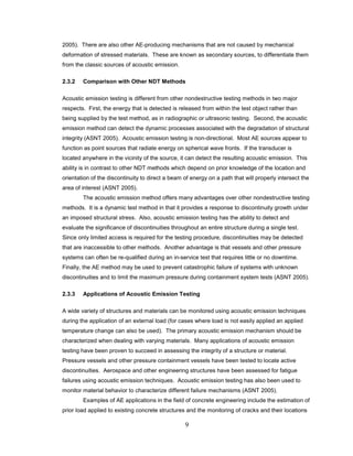 9
2005). There are also other AE-producing mechanisms that are not caused by mechanical
deformation of stressed materials. These are known as secondary sources, to differentiate them
from the classic sources of acoustic emission.
2.3.2 Comparison with Other NDT Methods
Acoustic emission testing is different from other nondestructive testing methods in two major
respects. First, the energy that is detected is released from within the test object rather than
being supplied by the test method, as in radiographic or ultrasonic testing. Second, the acoustic
emission method can detect the dynamic processes associated with the degradation of structural
integrity (ASNT 2005). Acoustic emission testing is non-directional. Most AE sources appear to
function as point sources that radiate energy on spherical wave fronts. If the transducer is
located anywhere in the vicinity of the source, it can detect the resulting acoustic emission. This
ability is in contrast to other NDT methods which depend on prior knowledge of the location and
orientation of the discontinuity to direct a beam of energy on a path that will properly intersect the
area of interest (ASNT 2005).
The acoustic emission method offers many advantages over other nondestructive testing
methods. It is a dynamic test method in that it provides a response to discontinuity growth under
an imposed structural stress. Also, acoustic emission testing has the ability to detect and
evaluate the significance of discontinuities throughout an entire structure during a single test.
Since only limited access is required for the testing procedure, discontinuities may be detected
that are inaccessible to other methods. Another advantage is that vessels and other pressure
systems can often be re-qualified during an in-service test that requires little or no downtime.
Finally, the AE method may be used to prevent catastrophic failure of systems with unknown
discontinuities and to limit the maximum pressure during containment system tests (ASNT 2005).
2.3.3 Applications of Acoustic Emission Testing
A wide variety of structures and materials can be monitored using acoustic emission techniques
during the application of an external load (for cases where load is not easily applied an applied
temperature change can also be used). The primary acoustic emission mechanism should be
characterized when dealing with varying materials. Many applications of acoustic emission
testing have been proven to succeed in assessing the integrity of a structure or material.
Pressure vessels and other pressure containment vessels have been tested to locate active
discontinuities. Aerospace and other engineering structures have been assessed for fatigue
failures using acoustic emission techniques. Acoustic emission testing has also been used to
monitor material behavior to characterize different failure mechanisms (ASNT 2005).
Examples of AE applications in the field of concrete engineering include the estimation of
prior load applied to existing concrete structures and the monitoring of cracks and their locations
 