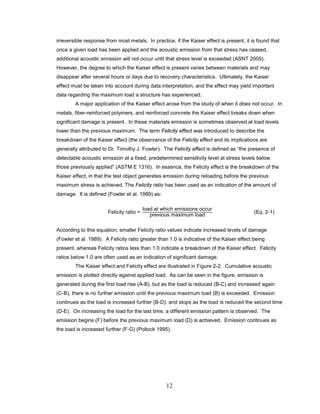 12
irreversible response from most metals. In practice, if the Kaiser effect is present, it is found that
once a given load has been applied and the acoustic emission from that stress has ceased,
additional acoustic emission will not occur until that stress level is exceeded (ASNT 2005).
However, the degree to which the Kaiser effect is present varies between materials and may
disappear after several hours or days due to recovery characteristics. Ultimately, the Kaiser
effect must be taken into account during data interpretation, and the effect may yield important
data regarding the maximum load a structure has experienced.
A major application of the Kaiser effect arose from the study of when it does not occur. In
metals, fiber-reinforced polymers, and reinforced concrete the Kaiser effect breaks down when
significant damage is present. In these materials emission is sometimes observed at load levels
lower than the previous maximum. The term Felicity effect was introduced to describe the
breakdown of the Kaiser effect (the observance of the Felicity effect and its implications are
generally attributed to Dr. Timothy J. Fowler). The Felicity effect is defined as “the presence of
detectable acoustic emission at a fixed, predetermined sensitivity level at stress levels below
those previously applied” (ASTM E 1316). In essence, the Felicity effect is the breakdown of the
Kaiser effect, in that the test object generates emission during reloading before the previous
maximum stress is achieved. The Felicity ratio has been used as an indication of the amount of
damage. It is defined (Fowler et al. 1989) as:
Felicity ratio =
load at which emissions occur
previous maximum load
(Eq. 2-1)
According to this equation, smaller Felicity ratio values indicate increased levels of damage
(Fowler et al. 1989). A Felicity ratio greater than 1.0 is indicative of the Kaiser effect being
present, whereas Felicity ratios less than 1.0 indicate a breakdown of the Kaiser effect. Felicity
ratios below 1.0 are often used as an indication of significant damage.
The Kaiser effect and Felicity effect are illustrated in Figure 2-2. Cumulative acoustic
emission is plotted directly against applied load. As can be seen in the figure, emission is
generated during the first load rise (A-B), but as the load is reduced (B-C) and increased again
(C-B), there is no further emission until the previous maximum load (B) is exceeded. Emission
continues as the load is increased further (B-D), and stops as the load is reduced the second time
(D-E). On increasing the load for the last time, a different emission pattern is observed. The
emission begins (F) before the previous maximum load (D) is achieved. Emission continues as
the load is increased further (F-G) (Pollock 1995).
 