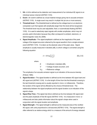 15
1. Hit—A hit is defined as the detection and measurement of an individual AE signal on an
individual sensor channel (ASTM E 1316).
2. Event—An event is defined as a local material change giving rise to acoustic emission
(ASTM E 1316). A single event may result in multiple hits (at one or more sensors).
3. Threshold level—The threshold level is defined as the voltage level on an electronic
comparator such that signals with amplitudes larger than this level will be recognized.
The threshold level may be user-adjustable, fixed, or automatically floating (ASTM E
1316). It is used to selectively reject signals with smaller amplitudes, which may not
provide useful information because they often correspond to ambient, electronic, or
electromagnetic noise (Xu 2008).
4. Signal Amplitude—The signal amplitude is defined as the magnitude of the peak
voltage of the largest excursion attained by the signal waveform from a single emission
event (ASTM E 1316). It is taken as the absolute value of the peak value. Signal
amplitude is usually measured in decibels (dB), to which voltage is converted using the
following equation:
𝐴 = 20 log �
𝑉
𝑉 𝑟𝑒𝑓
� (Eq. 2-2)
where
A = Amplitude in decibels (dB),
V = Voltage of peak excursion, and
Vref = Reference voltage.
The amplitude of an acoustic emission signal is an indication of the source intensity
(Pollock 1995).
5. Signal Duration—The signal duration is defined as the time between AE signal start and
AE signal end (ASTM E 1316). It is the length of time from the first threshold crossing to
the last threshold crossing and is usually reported in micro- or milliseconds. Therefore,
the duration of the signal will be affected by the choice of threshold level. The
relationship between the signal amplitude and the signal duration is an indication of the
signal’s shape.
6. Signal Rise Time—The signal rise time is defined as the time between AE signal start
and the peak amplitude of that AE signal (ASTM E 1316). It is measured in micro- or
milliseconds and also yields information about the signal’s shape when used in
conjunction with the signal duration and amplitude.
7. Signal Strength—The signal strength is defined as the measured area of the rectified
AE signal, with units proportional to volt-seconds (ASTM E 1316). The signal strength is
often referred to as relative energy which is a measure of the amount of energy released
 