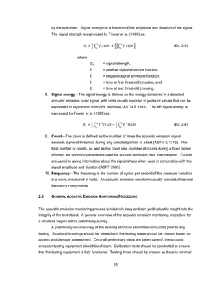 16
by the specimen. Signal strength is a function of the amplitude and duration of the signal.
The signal strength is expressed by Fowler et al. (1989) as:
𝑆0 =
1
2
∫ 𝑓+(𝑡)𝑑𝑡 +
1
2
�∫ 𝑓−(𝑡)𝑑𝑡
𝑡2
𝑡1
�
𝑡2
𝑡1
(Eq. 2-3)
where
S0 = signal strength,
f+ = positive signal envelope function,
f- = negative signal envelope function,
t1 = time at first threshold crossing, and
t2 = time at last threshold crossing.
8. Signal energy—The signal energy is defined as the energy contained in a detected
acoustic emission burst signal, with units usually reported in joules or values that can be
expressed in logarithmic form (dB, decibels) (ASTM E 1316). The AE signal energy is
expressed by Fowler et al. (1989) as:
𝐸𝑡 =
1
2
∫ 𝑓+
2
(𝑡)𝑑𝑡 −
1
2
∫ 𝑓−
2
(𝑡)𝑑𝑡
𝑡2
𝑡1
𝑡2
𝑡1
(Eq. 2-4)
9. Count—The count is defined as the number of times the acoustic emission signal
exceeds a preset threshold during any selected portion of a test (ASTM E 1316). The
total number of counts, as well as the count rate (number of counts during a fixed period
of time), are common parameters used for acoustic emission data interpretation. Counts
are useful in giving information about the signal shape when used in conjunction with the
signal amplitude and duration (ASNT 2005).
10. Frequency—The frequency is the number of cycles per second of the pressure variation
in a wave, measured in hertz. An acoustic emission waveform usually consists of several
frequency components.
2.6 GENERAL ACOUSTIC EMISSION MONITORING PROCEDURE
The acoustic emission monitoring process is relatively easy and can yield valuable insight into the
integrity of the test object. A general overview of the acoustic emission monitoring procedure for
a structure begins with a preliminary survey.
A preliminary visual survey of the existing structure should be conducted prior to any
testing. Structural drawings should be viewed and the testing areas should be chosen based on
access and damage assessment. Once all preliminary steps are taken care of, the acoustic
emission testing equipment should be chosen. Calibration tests should be conducted to ensure
that the testing equipment is fully functional. Testing times should be chosen so there is minimal
 