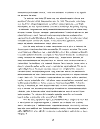 17
effect on the operation of the structure. These times should also be confirmed by any agencies
that will help in the testing.
The equipment used for the AE testing must have adequate capacity to handle large
quantities of information at high data acquisition rates (Xu 2008). The computer system being
used should have a large storage capacity and sufficient processing capacity. According to
Pollock (1995), the most important technical choice for AE monitoring is the operating frequency.
The transducers being used in the testing can be resonant or broadband and can cover a variety
of frequency ranges. Resonant transducers give the advantage of operating in a known and well-
established frequency band. Resonant transducers are generally more sensitive and less
expensive than broadband transducers. Broadband transducers deliver more information but can
overload the system computer (PCI-8 2002). In most practical field applications, resonant
sensors are preferred over broadband sensors (Pollock 1995).
Once the testing equipment is chosen, the equipment must be set up at the testing site.
Sensor mounting is an integral part to the success of the AE monitoring procedure. The surface
where the sensors will be placed must be cleaned and smoothed. Dirty surfaces are undesirable
because the particles between the sensor pad and the surface will decrease the acoustic contact,
causing variations in the emission signals (Pollock 1995). Once the surface is cleaned, the
sensor must be mounted to the concrete surface. If a sensor is simply placed on the surface of
the test object, the signal tends to be very weak. However, if a thin layer of a viscous medium is
placed in between the surface and the sensor, a much stronger signal is attained. This can be
explained by looking at the acoustic wave as a pressure wave being transmitted across two
surfaces in contact with one another (Pollock 1995). Without the medium, only a few contact
points exist between the sensor pad and the surface, causing the pressure to only be transmitted
through these points. With the medium (couplant) employed, the pressure is able to consistently
transfer from one surface to the other. High-silicone vacuum grease has been successfully used
to obtain good contact between the test surface and the sensors (Yepez 1999). To finish the
mounting of the sensors, the cables that connect the data acquisition system and the sensors
must be secured. This is done to prevent slippage of the sensor and possible interference from
the sensor cable. A hold-down device should be used to keep the sensor in place during the
testing procedure. The hold-down device can also protect the sensor from environmental
hazards and act as an insulator for the sensor (Pollock 1995).
Once the testing equipment is in place, a calibration test should take place to ensure that
all the equipment is in proper working order. A calibration test can also be used to identify
sensors that have higher or lower sensitivities. The preferred technique for conducting calibration
tests is the pencil-lead break test. A standard calibration procedure for the sensors is specified in
ASTM E 2374 (2004), where a 2H, 0.5 mm diameter, mechanical-pencil lead is broken as shown
in Figure 2-4.
 