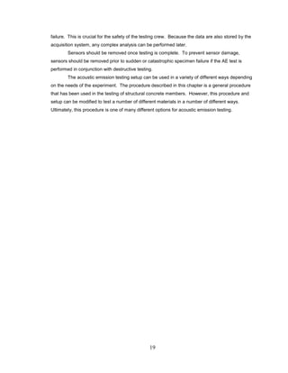 19
failure. This is crucial for the safety of the testing crew. Because the data are also stored by the
acquisition system, any complex analysis can be performed later.
Sensors should be removed once testing is complete. To prevent sensor damage,
sensors should be removed prior to sudden or catastrophic specimen failure if the AE test is
performed in conjunction with destructive testing.
The acoustic emission testing setup can be used in a variety of different ways depending
on the needs of the experiment. The procedure described in this chapter is a general procedure
that has been used in the testing of structural concrete members. However, this procedure and
setup can be modified to test a number of different materials in a number of different ways.
Ultimately, this procedure is one of many different options for acoustic emission testing.
 