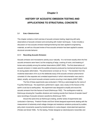 20
Chapter 3
HISTORY OF ACOUSTIC EMISSION TESTING AND
APPLICATIONS TO STRUCTURAL CONCRETE
3.1 EARLY OBSERVATIONS
This chapter contains a brief overview of acoustic emission testing, beginning with early
observations of acoustic emission and concluding with modern techniques. It also includes a
discussion on how acoustic emission testing/monitoring has been applied to engineering
materials, as well as a focused review of how acoustic emission has been applied to assess
structural concrete behavior.
3.1.1 Recording Acoustic Emission
Acoustic emission and microseismic activity occur naturally. It is not known exactly when the first
acoustic emissions were heard, but the snapping of twigs, cracking of rocks, and breaking of
bones were probably among the earliest observations (ASNT 2005). The first observations of
acoustic emission in metals were the audible emissions produced by mechanical twinning of pure
tin during plastic deformation. This phenomenon is known as “tin cry.” The transition from the
incidental observation of tin cry to the deliberate study of the acoustic emission phenomenon
consisted of a few separate and unrelated experiments in which instrumentation was used to
detect, amplify, and record acoustic emission events occurring in test objects (ASNT 2005).
The first of these experiments was conducted in 1933 by a seismologist by the name of
Fuyuhiko Kishinouye. His experiment, performed in Japan, was a study on the fracture of the
earth’s crust due to earthquakes. His experiment was designed to amplify and record the
acoustic emission from the fracture of wood (Kishinouye 1932). The oscillograms made by
Kishinouye showing the “inaudible vibrations and cracking sounds from fracture of wooden board”
were recordings of acoustic emission waveforms (Kishinouye 1937).
Around the same time as Kishinouye’s testing, another series of experiments was
conducted in Germany. Friedrich Förster and Erich Scheil designed experiments dealing with the
measurement of extremely small voltage changes and resistance variations produced by sudden,
jerky strain movements caused by transformations in a wire-shaped, nickel-steel test specimen
(Förster and Scheil 1936). For the testing, Förster designed an electrodynamic transmitter and
 