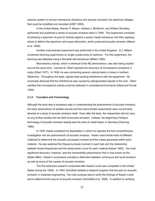 21
receiver system to convert mechanical vibrations and acoustic emission into electrical voltages
that could be amplified and recorded (ASNT 2005).
In the United States, Warren P. Mason, Herbert J. McSkimin, and William Shockley
performed and published a series of acoustic emission tests in 1948. The experiment consisted
of pressing a specimen of pure tin directly against a quartz crystal transducer and then applying
stress to deform the specimen and cause dislocation, which produced acoustic emission (Mason
et al. 1948).
Another instrumented experiment was performed in the United Kingdom. D.J. Millard
conducted twinning experiments on single crystal wires of cadmium. For this experiment, the
twinning was detected using a Rochelle salt transducer (Millard 1950).
Microseismic activity, which is identical to the AE phenomenon, was also being studied
around the same time. Leonard A. Obert reported the discovery of microseismic emissions in
rocks (Obert 1977). In 1938, he was conducting seismic velocity tests in mines in northern
Oklahoma. Throughout the tests, signals kept causing interference with the equipment. He
eventually deduced that the interference was caused by self-generated signals in the rock. Obert
clarified that microseismic activity could be detected in controlled environments (Obert and Duvall
1945).
3.1.2 Founders and Terminology
Although the work was a necessary step in understanding the phenomenon of acoustic emission,
the early observations of audible sounds and the instrumented experiments were not primarily
directed at a study of acoustic emission itself. Even after the tests, the researchers did not carry
on any further studies into the field of acoustic emission. Instead, the beginning of today’s
technology of acoustic emission testing was the work of Josef Kaiser in Germany (Henning
1988).
In 1955, Kaiser published his dissertation in which he reported the first comprehensive
investigation into the phenomenon of acoustic emission. Kaiser used tensile tests of different
materials to determine the acoustic processes involved and the noises generated within each
material. He also explored the frequency levels involved in each test and the relationship
between those frequencies and the stress-strain curve for each material (Kaiser 1950). His most
significant discovery, however, was the irreversibility phenomenon that is now known as the
Kaiser effect. Kaiser’s conclusions included a distinction between continuous and burst emission
as well as some of the causes of acoustic emission.
The first extensive research conducted after Kaiser’s work was completed in the United
States during the 1950s. In 1954, Schofield initiated a research program that focused on acoustic
emission in materials engineering. His main purpose was to verify the findings of Kaiser’s work
and to determine the source of acoustic emission (Schofield et al. 1958). In addition to verifying
 