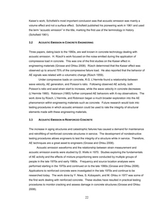 22
Kaiser’s work, Schofield’s most important conclusion was that acoustic emission was mainly a
volume effect and not a surface effect. Schofield published his pioneering work in 1961 and used
the term “acoustic emission” in the title, marking the first use of the terminology in history
(Schofield 1961).
3.2 ACOUSTIC EMISSION IN CONCRETE ENGINEERING
Three papers, dating back to the 1960s, are well known in concrete technology dealing with
acoustic emission. H. Rüsch’s work focused on the noise emitted during the application of
compressive load in concrete. This was one of the first studies on the Kaiser effect in
engineering materials (Grosse and Ohtsu 2008). Rüsch determined that the Kaiser effect was
observed up to around 75% of the compressive failure load. He also reported that the behavior of
AE signals was related with a volumetric change (Rüsch 1959).
Under compressive loads on concrete, R.G. L’Hermite found a relationship between
wave velocity, AE generation, and Poisson’s ratio. Following observed AE activity, both
Poisson’s ratio and axial strain start to increase, while the wave velocity in concrete decreases
(L’Hermite 1960). Robinson (1965) further compared AE behaviors with X-ray observations. The
work done by Rüsch, L’Hermite, and Robinson began a much broader exploration into the AE
phenomenon within engineering materials such as concrete. Future research would look into
testing procedures in which acoustic emission could be used to rate the integrity of structural
elements made with these engineering materials.
3.3 ACOUSTIC EMISSION IN REINFORCED CONCRETE
The increase in aging structures and catastrophic failures has caused a demand for maintenance
and retrofitting of reinforced concrete structures in service. The development of nondestructive
testing procedures allows engineers to test the integrity of a structure while in service. Therefore,
AE techniques are a great asset to engineers (Grosse and Ohtsu 2008).
Acoustic emission waveforms and the relationship between strain measurement and
acoustic emission events were studied by D. Wells in 1970. Studies exploring the fundamentals
of AE activity and the effects of mixture proportioning were conducted by multiple groups of
people in the late 1970s and early 1980s. Frequency and source location analyses were
performed starting in the 1970s and continued on to the late 1990s (Grosse and Ohtsu 2008).
Applications to reinforced concrete were investigated in the late 1970s and continue to be
researched today. The work done by Y. Niwa, S. Kobayashi, and M. Ohtsu in 1977 was some of
the first work dealing with reinforced concrete. These studies have resulted in practical testing
procedures to monitor cracking and assess damage in concrete structures (Grosse and Ohtsu
2008).
 