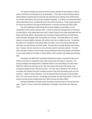 23
The results of testing have shown that there exists a potential for the prediction of failure
mode of reinforced concrete beams by AE observation. In the case of under-reinforced beams,
sliding between reinforcement and concrete was observed due to yielding of the reinforcement.
As a results of this failure, AE count rate increases drastically. In contrast, over-reinforced beams
without steel failure have a constant AE event rate until the final failure. These results show that
AE events are sensitive to the type of reinforcement in a structure (Grosse and Ohtsu 2008).
The main challenge for determining the structural integrity of a test object is in the
interpretation of the acoustic emission data. In order to assess the damage levels of reinforced
concrete beams, many researchers have used a criterion based on two ratios associated with the
Kaiser and Felicity effects. Most studies have consisted of testing reinforced concrete beams
which have been damaged under incremental cyclic loading. The Kaiser effect is very closely
related to structural stability; therefore, AE activity is very low in a stable structure. To estimate
the presence or breakdown of the Kaiser effect, two ratios, most commonly the load ratio and
calm ratio, are used (Grosse and Ohtsu 2008). The load ratio is actually identical to the Felicity
ratio. However, the term load ratio is more commonly used for concrete materials. The calm
ratio is actually a measure of the emission during unloading to that during loading, and therefore
is only loosely related to the Kaiser or Felicity effects, which consider only loading and reloading
data.
According to the NDIS-2421 quantitative assessment criterion, proposed by Ohtsu et al.
(2002), the structure is subjected to load cycles during which AE activity is measured. The
structural integrity and damage level is classified based on the load (Felicity) and calm ratios.
NDIS-2421 defines the load ratio as the “ratio of the load at the onset of AE activity in the
subsequent loading to that of the previous load.” The calm ratio is defined as “the number of
cumulative AE activities during the unloading process to that of the last loading cycle up to the
maximum.” Based on these definitions, it can be deduced that the load ratio should be larger
than 1.0 in a very sound structure. As damage accumulates, the ratio drops below 1.0 due to AE
events occurring at lower loading levels than before (Grosse and Ohtsu 2008).
Damage classification boundary levels have been proposed based on the load and calm
ratios. Figure 3-1 shows a plot of the classification of damage in accordance with these two
ratios.
 