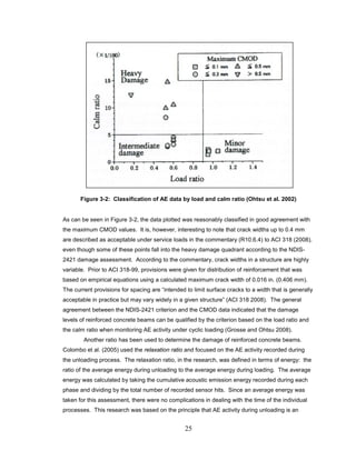 25
Figure 3-2: Classification of AE data by load and calm ratio (Ohtsu et al. 2002)
As can be seen in Figure 3-2, the data plotted was reasonably classified in good agreement with
the maximum CMOD values. It is, however, interesting to note that crack widths up to 0.4 mm
are described as acceptable under service loads in the commentary (R10.6.4) to ACI 318 (2008),
even though some of these points fall into the heavy damage quadrant according to the NDIS-
2421 damage assessment. According to the commentary, crack widths in a structure are highly
variable. Prior to ACI 318-99, provisions were given for distribution of reinforcement that was
based on empirical equations using a calculated maximum crack width of 0.016 in. (0.406 mm).
The current provisions for spacing are “intended to limit surface cracks to a width that is generally
acceptable in practice but may vary widely in a given structure” (ACI 318 2008). The general
agreement between the NDIS-2421 criterion and the CMOD data indicated that the damage
levels of reinforced concrete beams can be qualified by the criterion based on the load ratio and
the calm ratio when monitoring AE activity under cyclic loading (Grosse and Ohtsu 2008).
Another ratio has been used to determine the damage of reinforced concrete beams.
Colombo et al. (2005) used the relaxation ratio and focused on the AE activity recorded during
the unloading process. The relaxation ratio, in the research, was defined in terms of energy: the
ratio of the average energy during unloading to the average energy during loading. The average
energy was calculated by taking the cumulative acoustic emission energy recorded during each
phase and dividing by the total number of recorded sensor hits. Since an average energy was
taken for this assessment, there were no complications in dealing with the time of the individual
processes. This research was based on the principle that AE activity during unloading is an
 