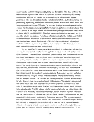 29
second was the peak CSS ratio proposed by Ridge and Ziehl (2006). This study confirmed the
results from the original studies. Ziehl et al. (2008) also proposed a new technique of damage
assessment in which the CLT method and AE studies could be used in unison. A global
performance index was defined based on the evaluation criteria for the CLT method; namely the
permanency, repeatability, and deviation from linearity; and the AE evaluation criteria of load ratio
versus calm ratio and the peak CSS ratio. The proposed global performance index was used to
evaluate the ultimate capacity margin (UCM) for the load tests performed on both structures. The
UCM is defined as “the margin between the ultimate capacity of a specimen and the load at which
a criterion failed” (Liu and Ziehl 2009). Therefore, a specimen failed a load test once a limit on
one of the criterion was reached. For instance, when conducting the CLT method, once the limit
for the permanency, repeatability, or deviation from linearity criterion had been reached, the
specimen had failed the test. The proposed UCM index, when experimentally validated and
available, would allow engineers to quantify how much reserve was left in the structure once it
failed the test by reaching one of the proposed limits.
Liu and Ziehl (2009) continued the work done previously by exploring the cyclic load test
and acoustic emission methods of evaluation applied to 14 reduced-scale reinforced concrete
beam specimens. These specimens represented different cases in terms of failure mode (flexure
and shear), loading pattern, concrete mixture design (normal and self-consolidating concrete),
and resulting material properties. In addition, five acoustic emission evaluation methods were
investigated to determine their ability to assess the damage level in the reinforced concrete
beams. The five AE performance measures selected for this testing included the following: load
ratio, calm ratio, relaxation ratio, cumulative signal strength (CSS) ratio, and a combination of
load ratio and calm ratio. There were interesting test results for the different cases involved. The
load ratio consistently decreased with increasing loadsets. This measure was more useful than
others for assessing post-yield damage but there was some difficulty in differentiating between
pre- and post-yield damage. The calm ratio was relatively stable and increased with loadsets up
to yield. However, it was not compatible to post-yield evaluation. The relaxation ratio provided
very similar results to the calm ratio for the flexure-critical specimens, but there was no clear
trend for the shear-critical specimens. The calm ratio offered more consistent results compared
to the relaxation ratio. The CSS ratio did not offer stable results like the load ratio and calm ratio.
It seemed to be affected by the concrete material type, as well. The most important conclusion
was that the combination of calm ratio and load ratio offered the most consistent results, and was
considered the best measure of damage for the concrete specimens. This conclusion suggests
that using the NDIS-2421 evaluation criterion is the best approach when determining the damage
of a specimen. A general conclusion regarding the AE data was that all the measures were
affected moderately by concrete material type (conventional or self-consolidating) and loading
pattern (CLT or a simplified version of the CLT pattern). As found in previous studies, Liu and
 